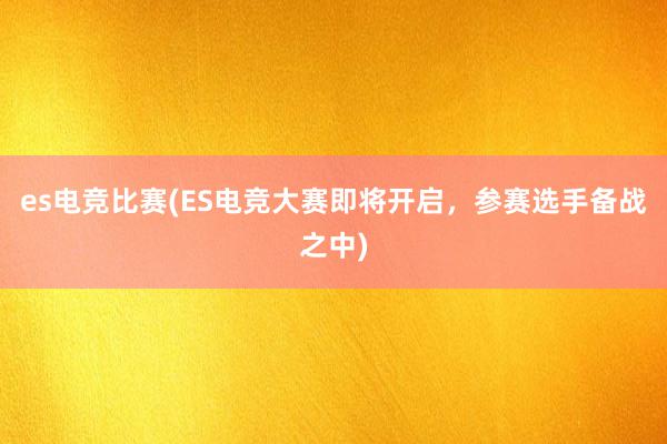 es电竞比赛(ES电竞大赛即将开启，参赛选手备战之中)