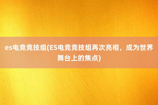 es电竞竞技组(ES电竞竞技组再次亮相，成为世界舞台上的焦点)