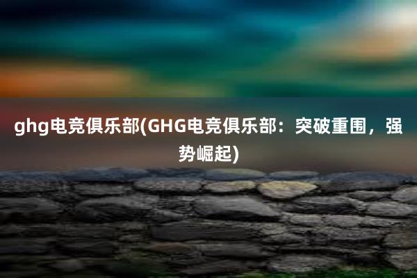 ghg电竞俱乐部(GHG电竞俱乐部：突破重围，强势崛起)