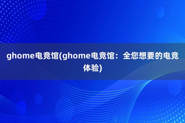 ghome电竞馆(ghome电竞馆：全您想要的电竞体验)