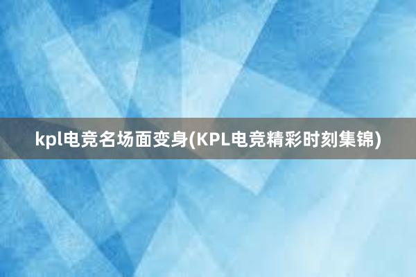 kpl电竞名场面变身(KPL电竞精彩时刻集锦)