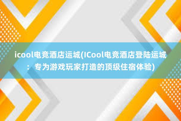 icool电竞酒店运城(ICool电竞酒店登陆运城：专为游戏玩家打造的顶级住宿体验)