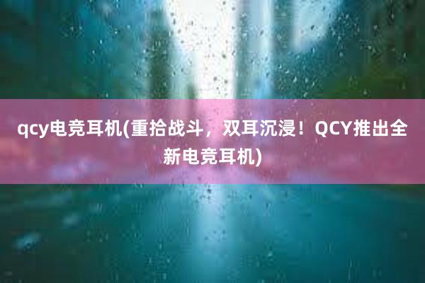 qcy电竞耳机(重拾战斗，双耳沉浸！QCY推出全新电竞耳机)