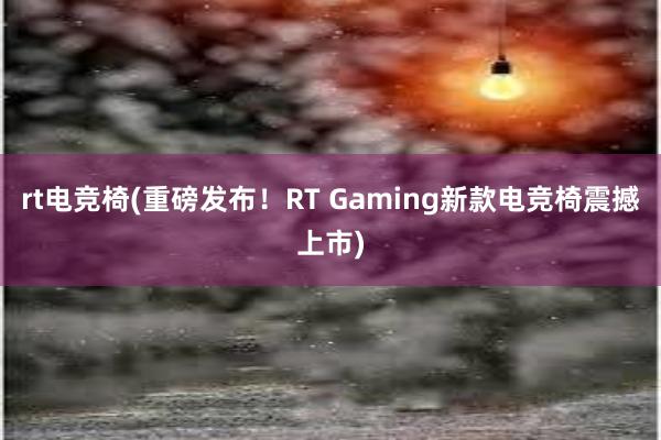 rt电竞椅(重磅发布！RT Gaming新款电竞椅震撼上市)