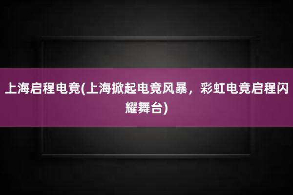 上海启程电竞(上海掀起电竞风暴，彩虹电竞启程闪耀舞台)