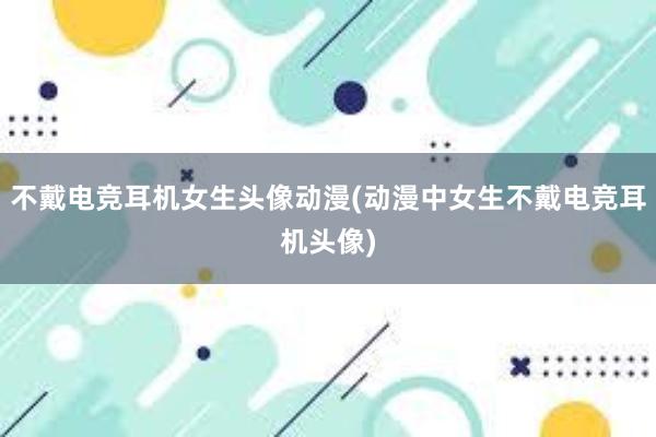 不戴电竞耳机女生头像动漫(动漫中女生不戴电竞耳机头像)