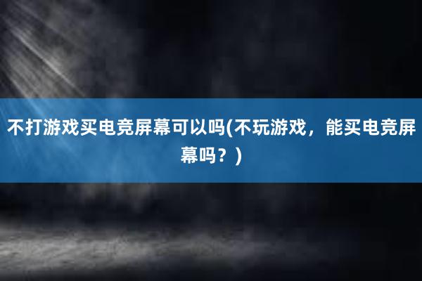 不打游戏买电竞屏幕可以吗(不玩游戏，能买电竞屏幕吗？)