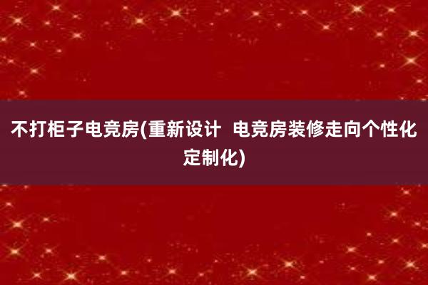 不打柜子电竞房(重新设计  电竞房装修走向个性化定制化)