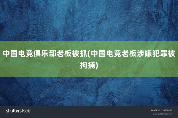 中国电竞俱乐部老板被抓(中国电竞老板涉嫌犯罪被拘捕)