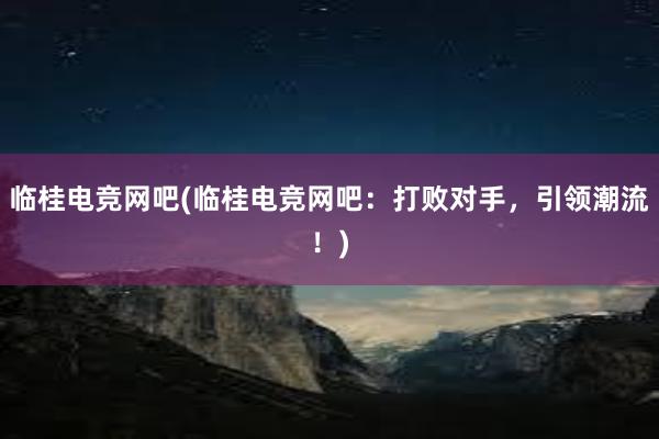 临桂电竞网吧(临桂电竞网吧：打败对手，引领潮流！)