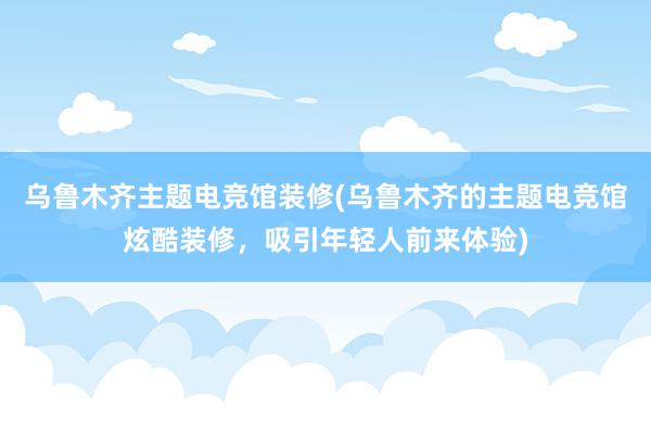 乌鲁木齐主题电竞馆装修(乌鲁木齐的主题电竞馆炫酷装修，吸引年轻人前来体验)