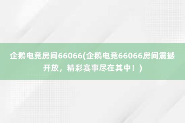 企鹅电竞房间66066(企鹅电竞66066房间震撼开放，精彩赛事尽在其中！)