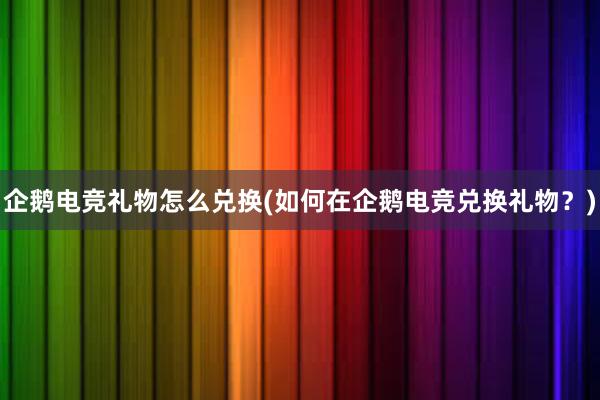 企鹅电竞礼物怎么兑换(如何在企鹅电竞兑换礼物？)