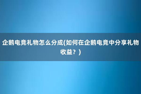 企鹅电竞礼物怎么分成(如何在企鹅电竞中分享礼物收益？)