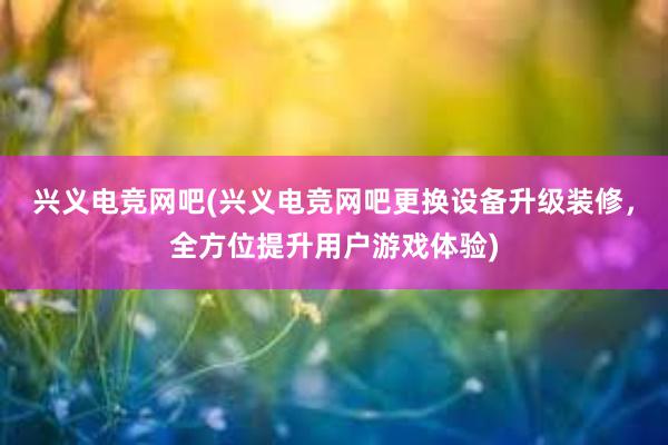 兴义电竞网吧(兴义电竞网吧更换设备升级装修，全方位提升用户游戏体验)