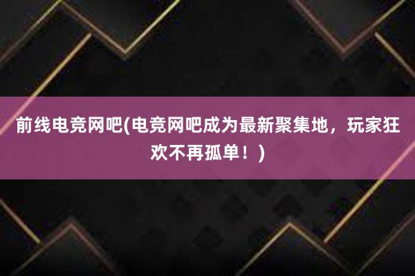 前线电竞网吧(电竞网吧成为最新聚集地，玩家狂欢不再孤单！)