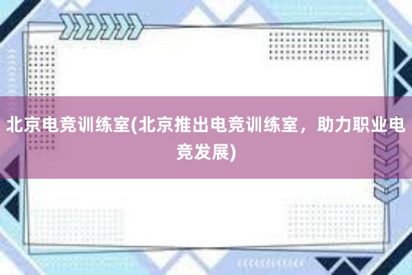 北京电竞训练室(北京推出电竞训练室，助力职业电竞发展)