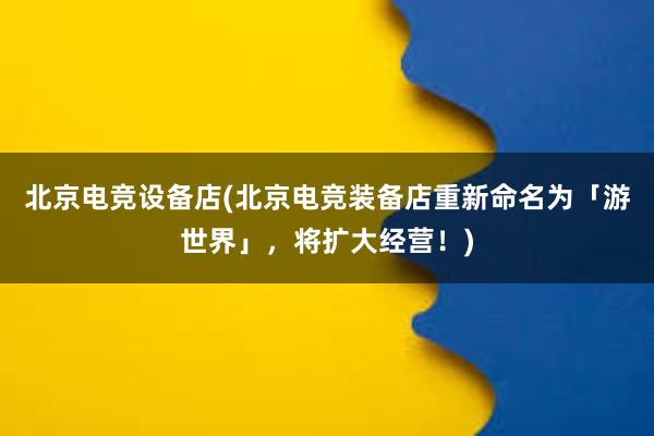 北京电竞设备店(北京电竞装备店重新命名为「游世界」，将扩大经营！)