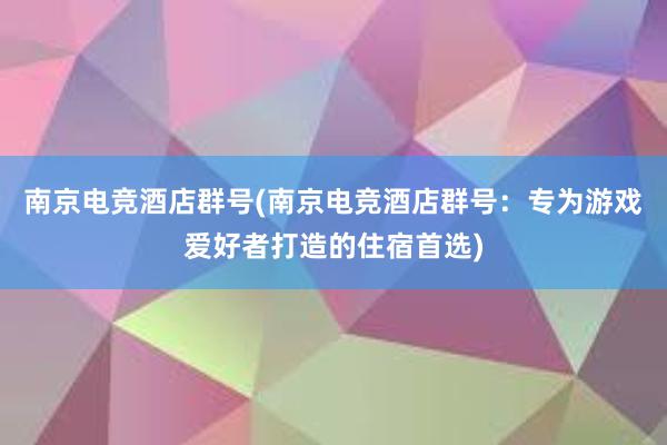 南京电竞酒店群号(南京电竞酒店群号：专为游戏爱好者打造的住宿首选)