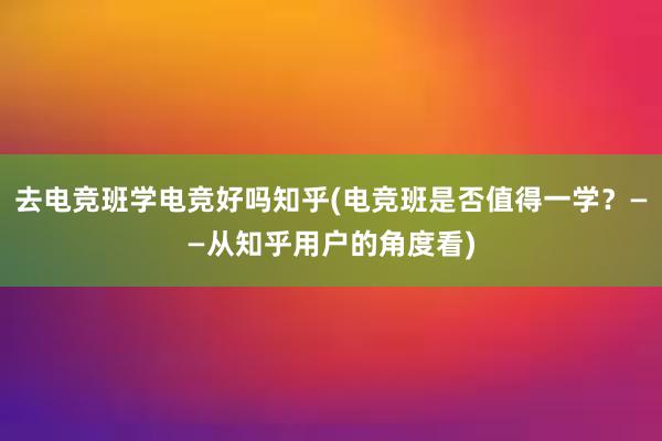 去电竞班学电竞好吗知乎(电竞班是否值得一学？——从知乎用户的角度看)