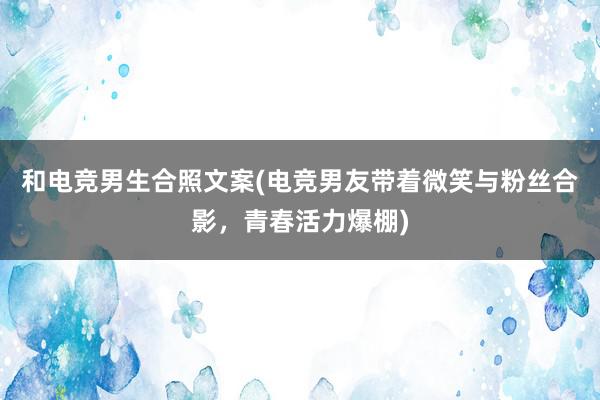 和电竞男生合照文案(电竞男友带着微笑与粉丝合影，青春活力爆棚)