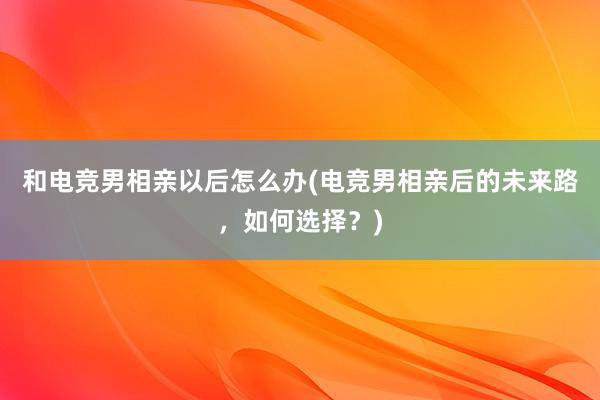 和电竞男相亲以后怎么办(电竞男相亲后的未来路，如何选择？)