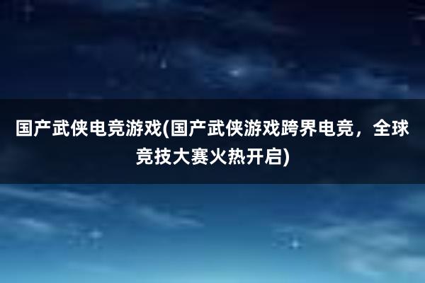 国产武侠电竞游戏(国产武侠游戏跨界电竞，全球竞技大赛火热开启)