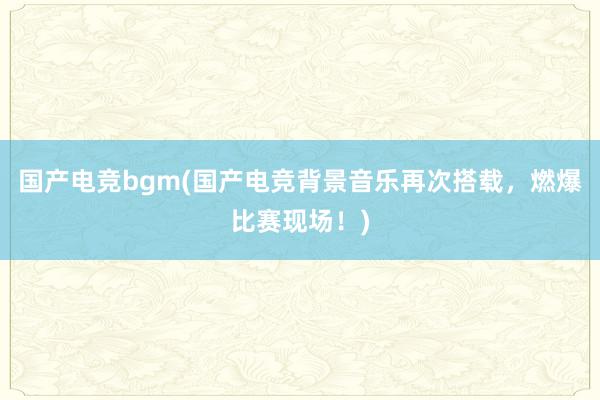 国产电竞bgm(国产电竞背景音乐再次搭载，燃爆比赛现场！)