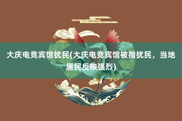 大庆电竞宾馆扰民(大庆电竞宾馆被指扰民，当地居民反映强烈)