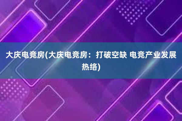 大庆电竞房(大庆电竞房：打破空缺 电竞产业发展热络)