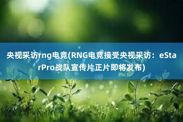 央视采访rng电竞(RNG电竞接受央视采访：eStarPro战队宣传片正片即将发布)