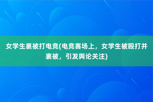 女学生裹被打电竞(电竞赛场上，女学生被殴打并裹被，引发舆论关注)