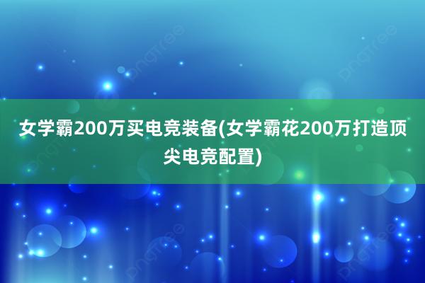 女学霸200万买电竞装备(女学霸花200万打造顶尖电竞配置)