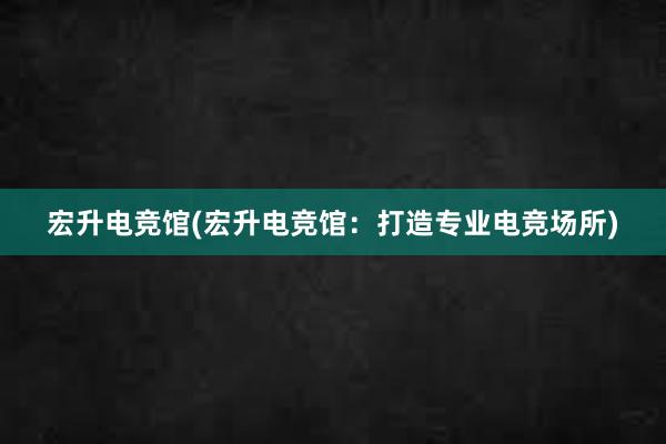 宏升电竞馆(宏升电竞馆：打造专业电竞场所)