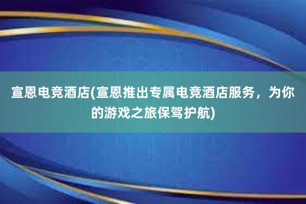 宣恩电竞酒店(宣恩推出专属电竞酒店服务，为你的游戏之旅保驾护航)