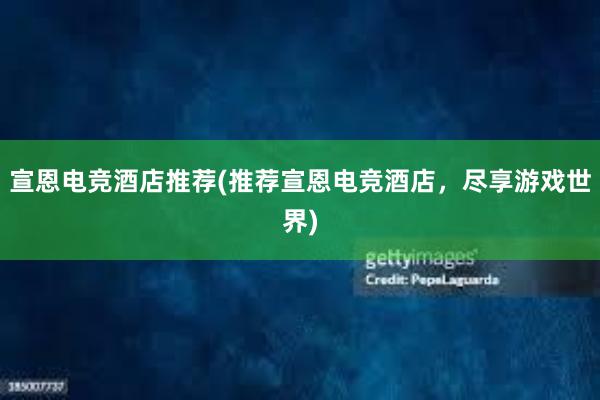 宣恩电竞酒店推荐(推荐宣恩电竞酒店，尽享游戏世界)