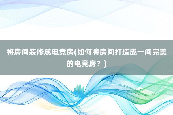 将房间装修成电竞房(如何将房间打造成一间完美的电竞房？)