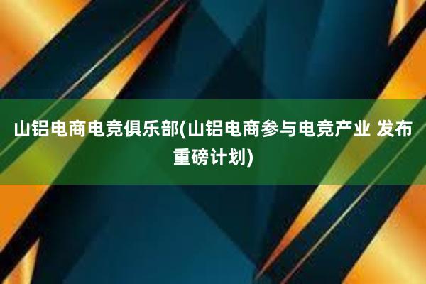 山铝电商电竞俱乐部(山铝电商参与电竞产业 发布重磅计划)