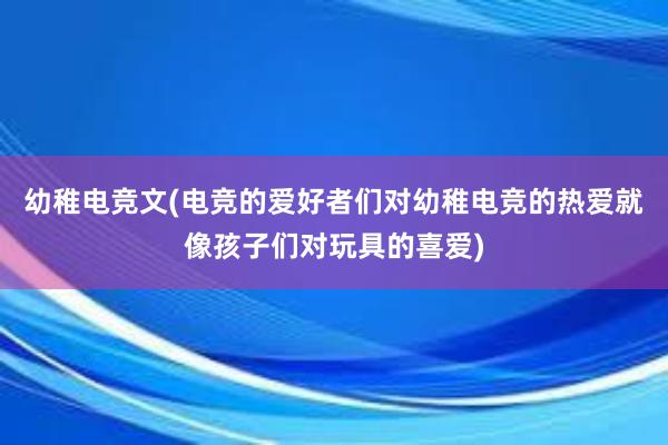 幼稚电竞文(电竞的爱好者们对幼稚电竞的热爱就像孩子们对玩具的喜爱)