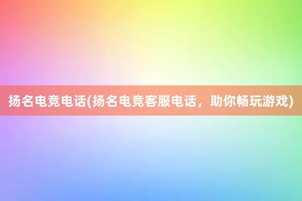 扬名电竞电话(扬名电竞客服电话，助你畅玩游戏)