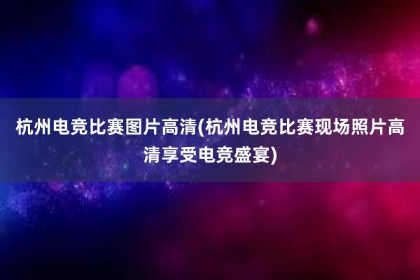 杭州电竞比赛图片高清(杭州电竞比赛现场照片高清享受电竞盛宴)