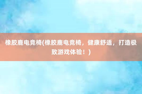 橡胶鹿电竞椅(橡胶鹿电竞椅，健康舒适，打造极致游戏体验！)