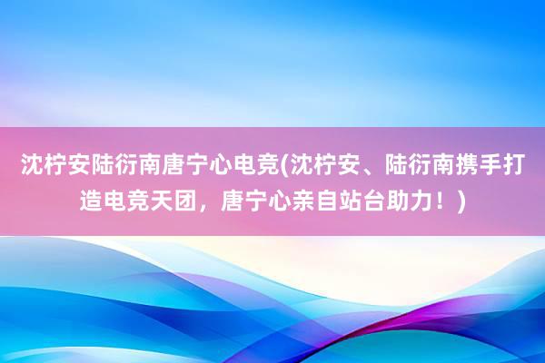 沈柠安陆衍南唐宁心电竞(沈柠安、陆衍南携手打造电竞天团，唐宁心亲自站台助力！)