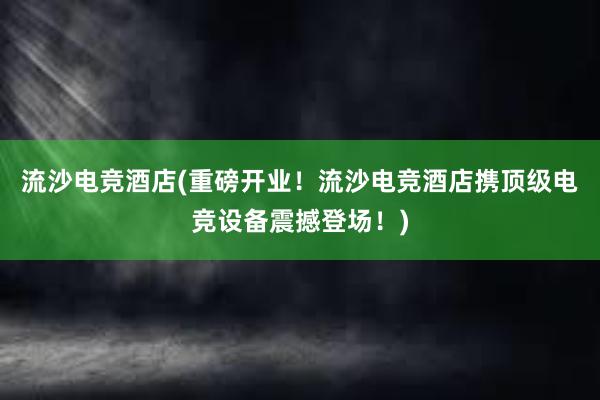 流沙电竞酒店(重磅开业！流沙电竞酒店携顶级电竞设备震撼登场！)