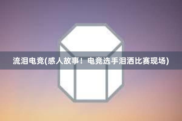 流泪电竞(感人故事！电竞选手泪洒比赛现场)