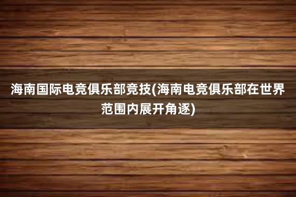 海南国际电竞俱乐部竞技(海南电竞俱乐部在世界范围内展开角逐)