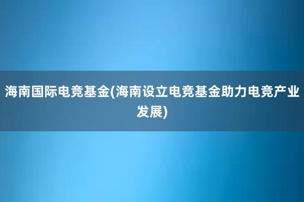 海南国际电竞基金(海南设立电竞基金助力电竞产业发展)