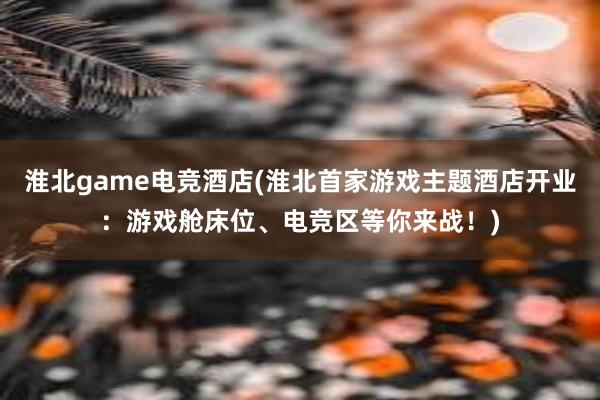 淮北game电竞酒店(淮北首家游戏主题酒店开业：游戏舱床位、电竞区等你来战！)