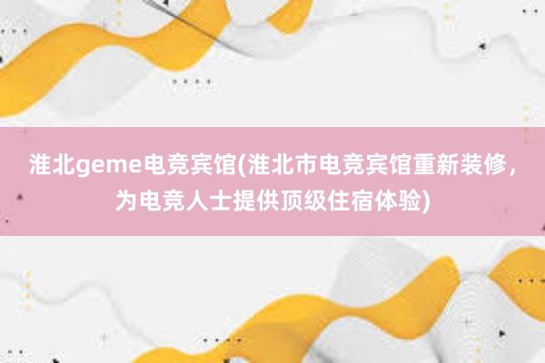 淮北geme电竞宾馆(淮北市电竞宾馆重新装修，为电竞人士提供顶级住宿体验)