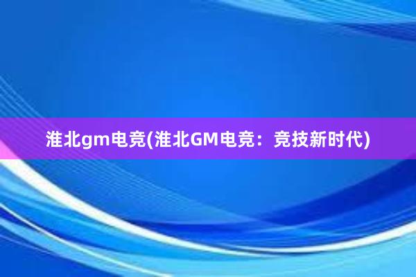 淮北gm电竞(淮北GM电竞：竞技新时代)